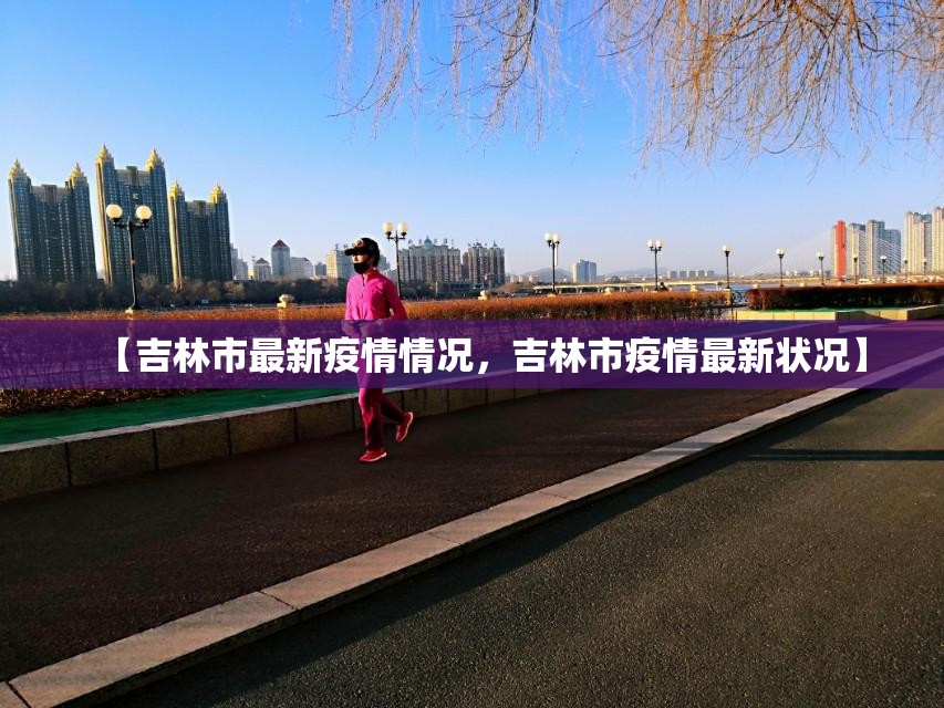 【吉林市最新疫情情况,吉林市疫情最新状况】 【吉林市最新疫情情况,吉林市疫情最新状况】