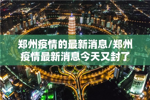 郑州疫情的最新消息/郑州疫情最新消息今天又封了