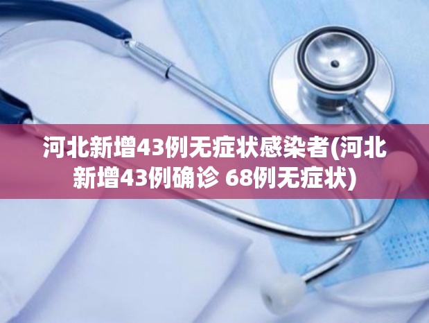 河北新增43例无症状感染者(河北新增43例确诊 68例无症状)