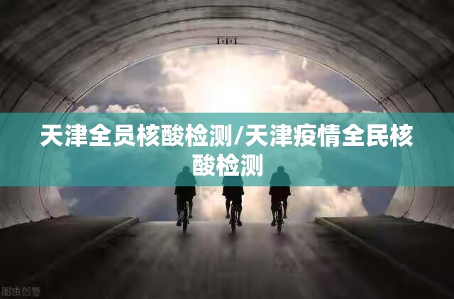 天津全员核酸检测/天津疫情全民核酸检测 天津全员核酸检测/天津疫情全民核酸检测